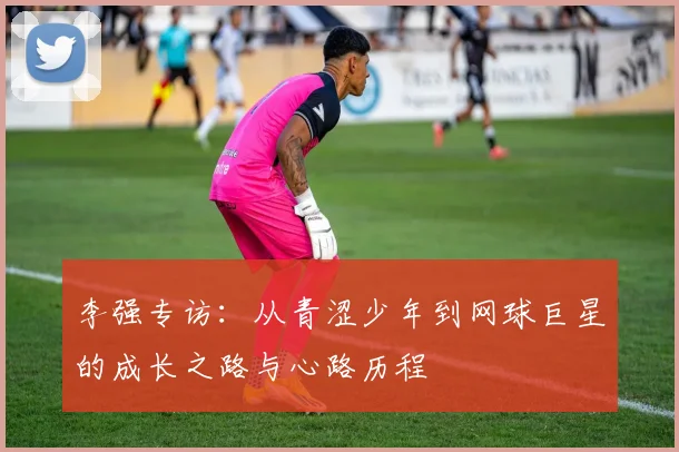 李强专访:从青涩少年到网球巨星的成长之路与心路历程