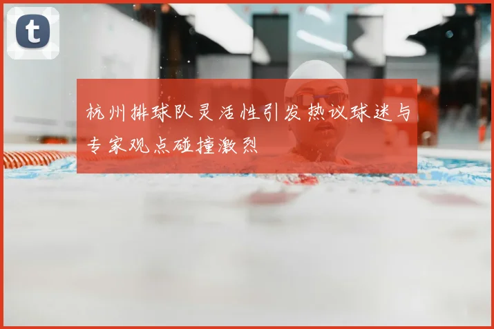 杭州排球队灵活性引发热议球迷与专家观点碰撞激烈